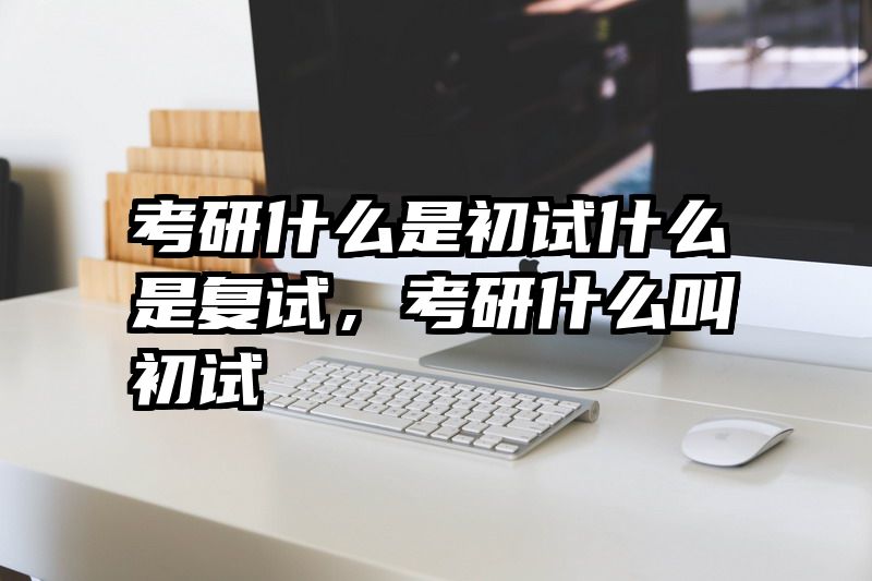 考研什么是初试什么是复试，考研什么叫初试