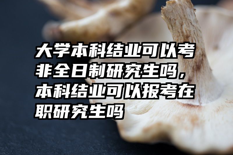大学本科结业可以考非全日制研究生吗，本科结业可以报考在职研究生吗