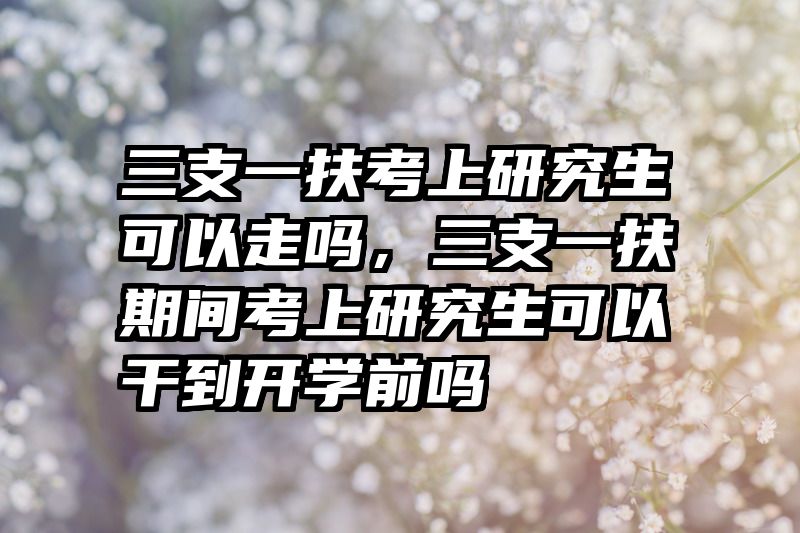 三支一扶考上研究生可以走吗，三支一扶期间考上研究生可以干到开学前吗