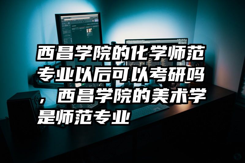 西昌学院的化学师范专业以后可以考研吗，西昌学院的美术学是师范专业