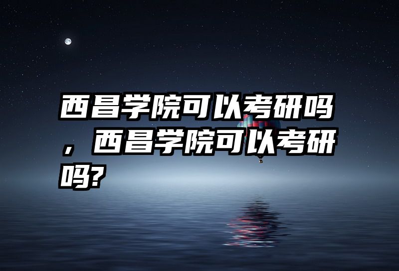 西昌学院可以考研吗，西昌学院可以考研吗?