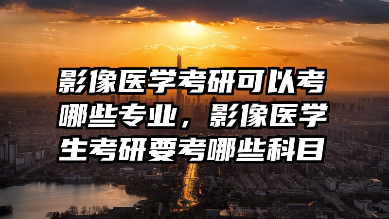 影像医学考研可以考哪些专业，影像医学生考研要考哪些科目