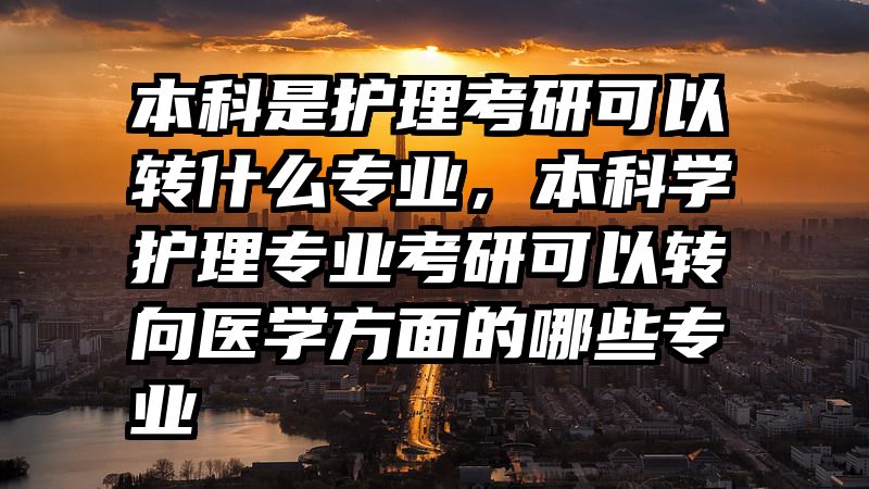 本科是护理考研可以转什么专业，本科学护理专业考研可以转向医学方面的哪些专业
