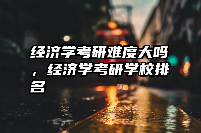 经济学考研难度大吗，经济学考研学校排名