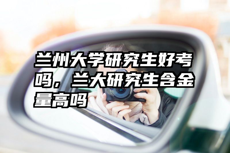 兰州大学研究生好考吗，兰大研究生含金量高吗