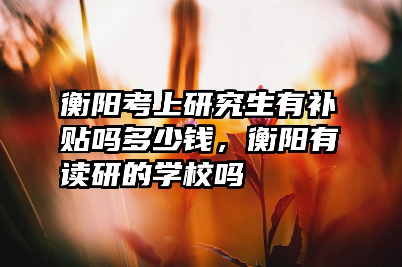 衡阳考上研究生有补贴吗多少钱，衡阳有读研的学校吗