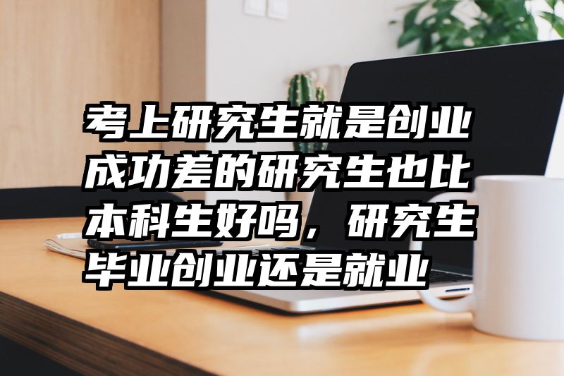 考上研究生就是创业成功差的研究生也比本科生好吗，研究生毕业创业还是就业