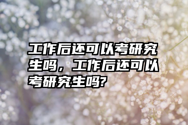 工作后还可以考研究生吗，工作后还可以考研究生吗?