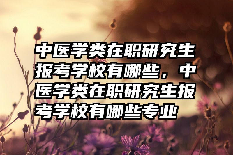 中医学类在职研究生报考学校有哪些，中医学类在职研究生报考学校有哪些专业