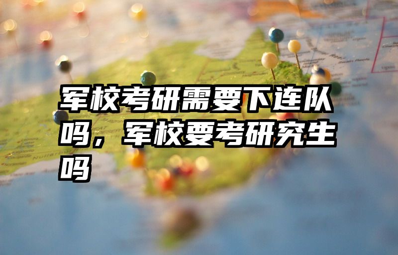 军校考研需要下连队吗，军校要考研究生吗