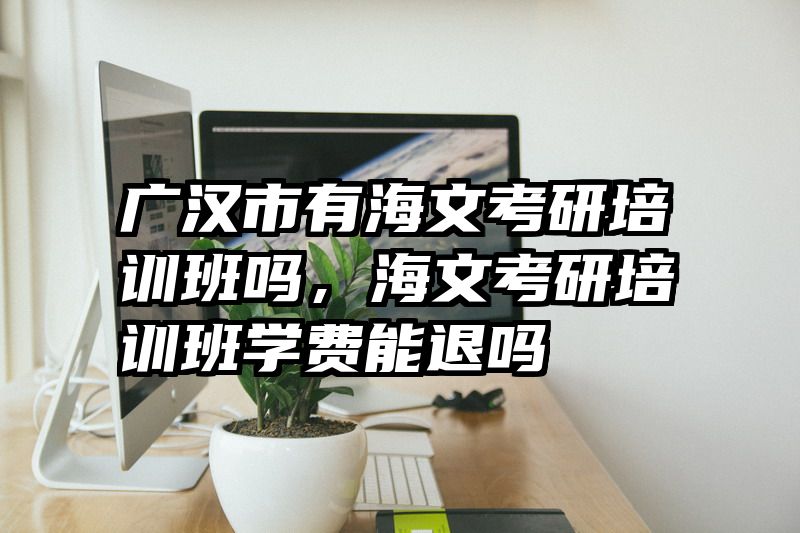广汉市有海文考研培训班吗，海文考研培训班学费能退吗