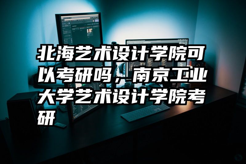 北海艺术设计学院可以考研吗，南京工业大学艺术设计学院考研