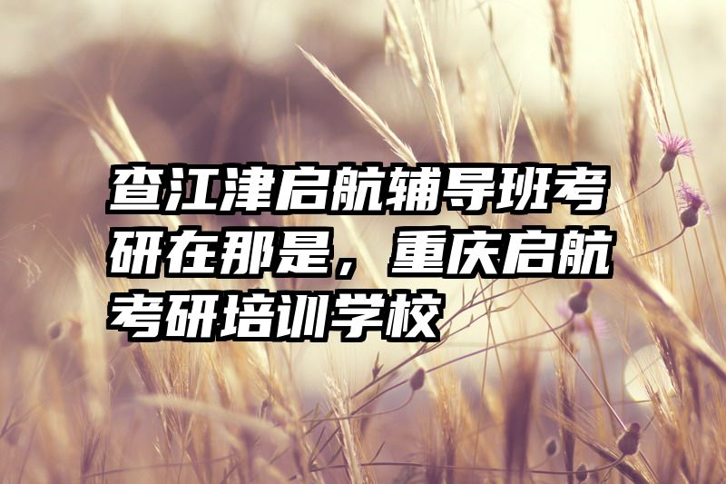 查江津启航辅导班考研在那是，重庆启航考研培训学校