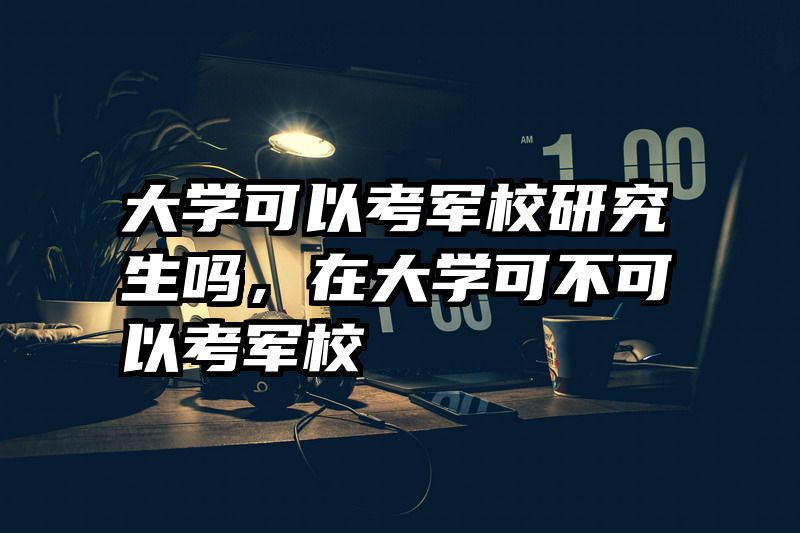 大学可以考军校研究生吗，在大学可不可以考军校