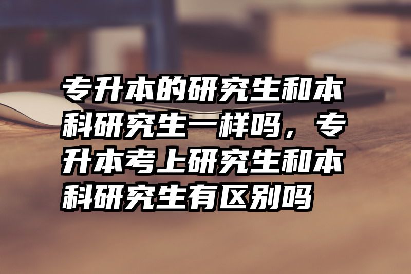 专升本的研究生和本科研究生一样吗,专升本考上研究生和本科研究生有区别吗