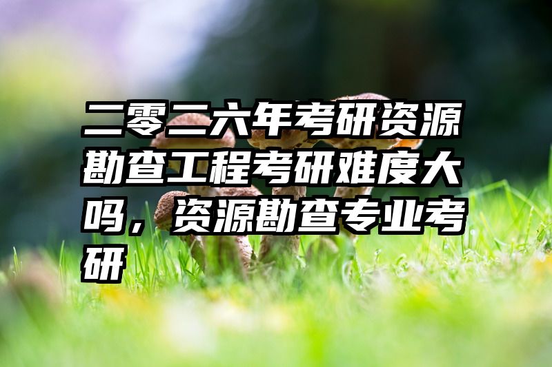 二零二六年考研资源勘查工程考研难度大吗，资源勘查专业考研