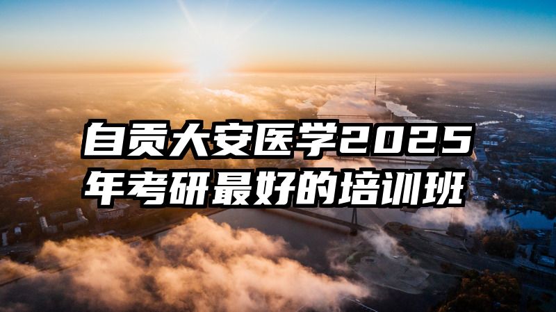 自贡大安医学2025年考研最好的培训班