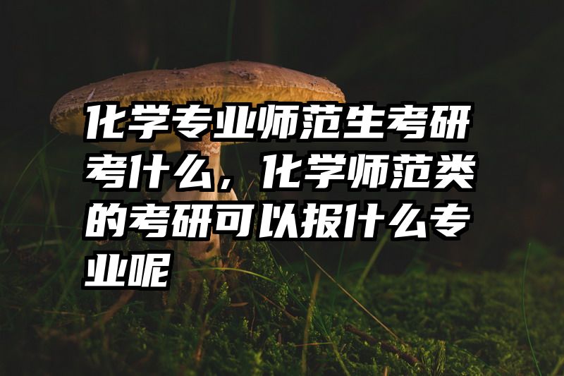 化学专业师范生考研考什么，化学师范类的考研可以报什么专业呢