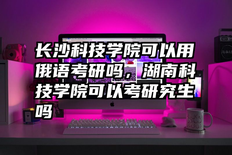 长沙科技学院可以用俄语考研吗，湖南科技学院可以考研究生吗