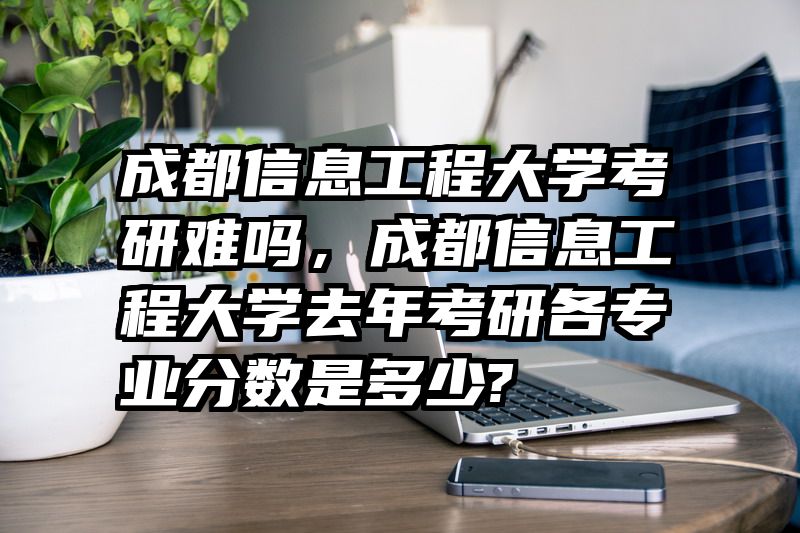 成都信息工程大学考研难吗，成都信息工程大学去年考研各专业分数是多少?