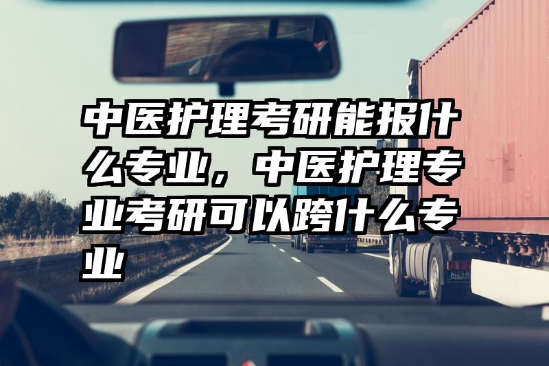 中医护理考研能报什么专业，中医护理专业考研可以跨什么专业
