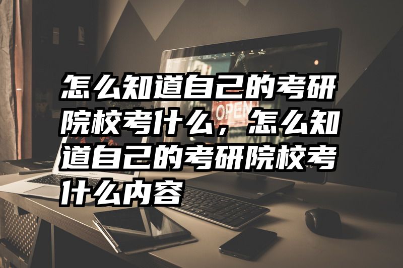 怎么知道自己的考研院校考什么，怎么知道自己的考研院校考什么内容