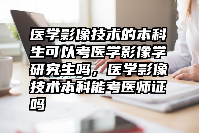 医学影像技术的本科生可以考医学影像学研究生吗，医学影像技术本科能考医师证吗