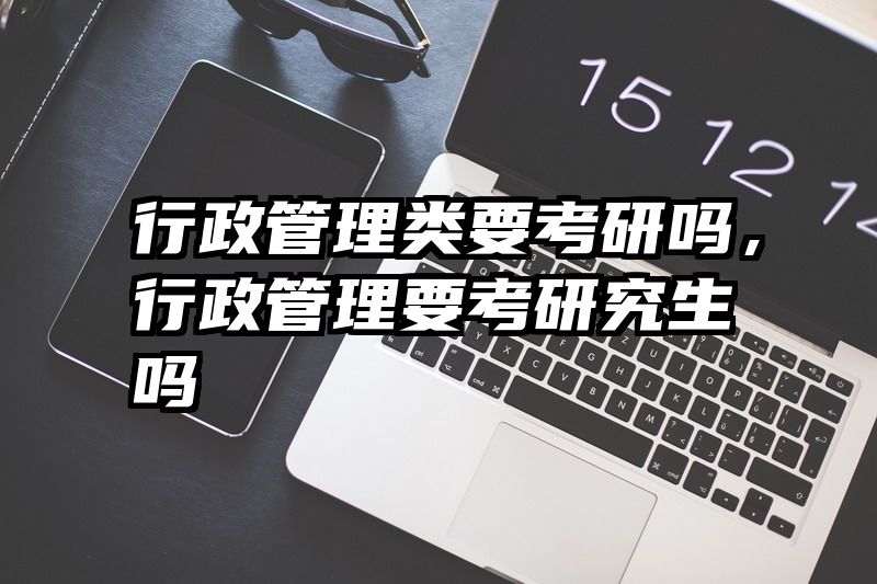 行政管理类要考研吗，行政管理要考研究生吗