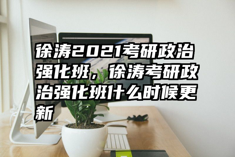 徐涛2021考研政治强化班，徐涛考研政治强化班什么时候更新
