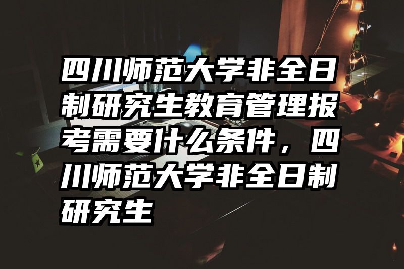 四川师范大学非全日制研究生教育管理报考需要什么条件，四川师范大学非全日制研究生