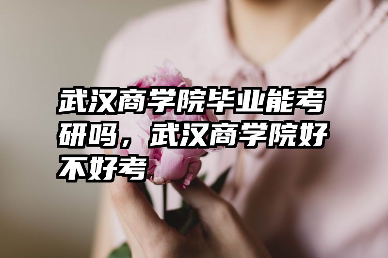 武汉商学院毕业能考研吗，武汉商学院好不好考