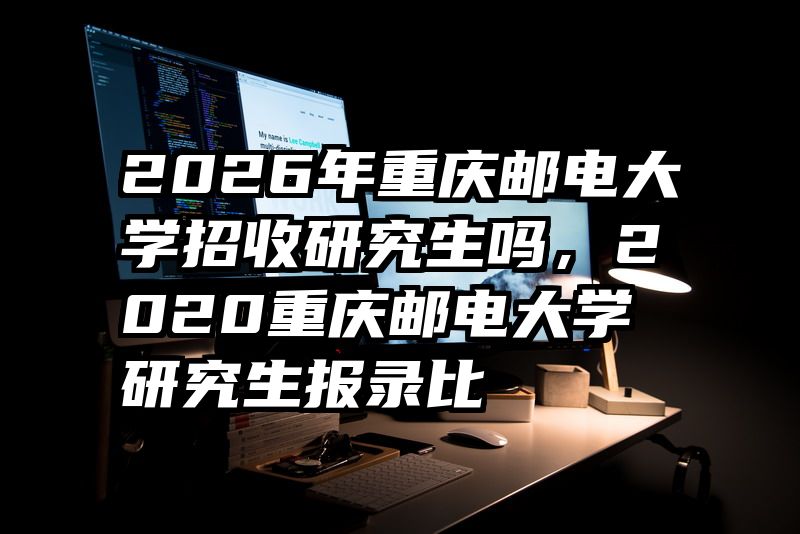2026年重庆邮电大学招收研究生吗，2020重庆邮电大学研究生报录比
