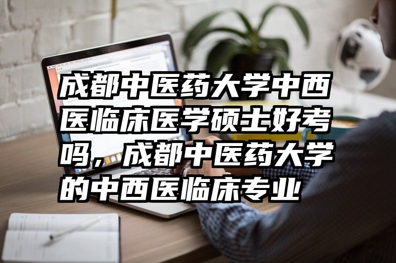 成都中医药大学中西医临床医学硕士好考吗，成都中医药大学的中西医临床专业