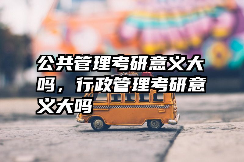 公共管理考研意义大吗，行政管理考研意义大吗
