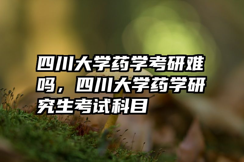 四川大学药学考研难吗，四川大学药学研究生考试科目