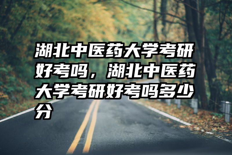 湖北中医药大学考研好考吗，湖北中医药大学考研好考吗多少分