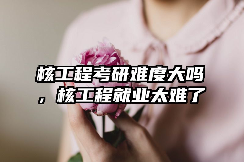 核工程考研难度大吗，核工程就业太难了