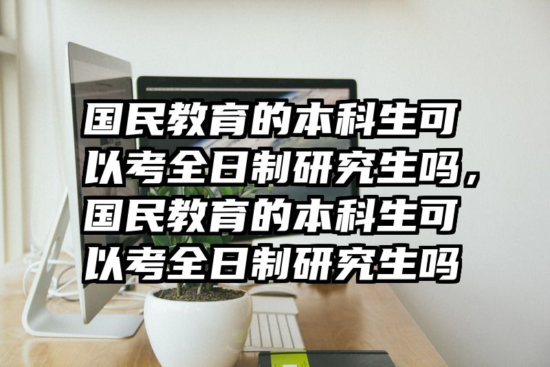 国民教育的本科生可以考全日制研究生吗，国民教育的本科生可以考全日制研究生吗