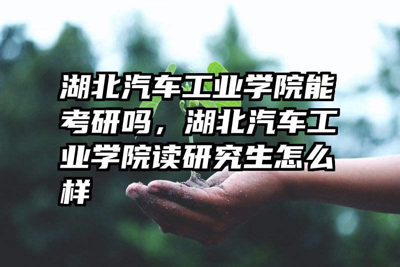 湖北汽车工业学院能考研吗，湖北汽车工业学院读研究生怎么样