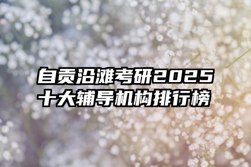 自贡沿滩考研2025十大辅导机构排行榜