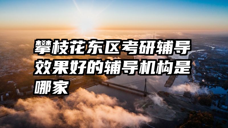 攀枝花东区考研辅导效果好的辅导机构是哪家