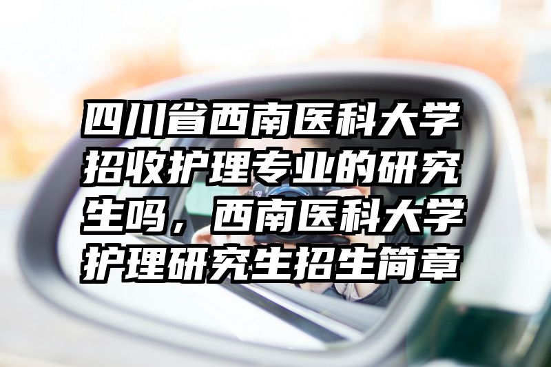 四川省西南医科大学招收护理专业的研究生吗，西南医科大学护理研究生招生简章