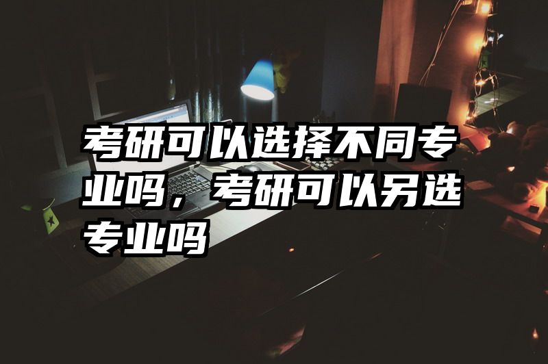 考研可以选择不同专业吗，考研可以另选专业吗
