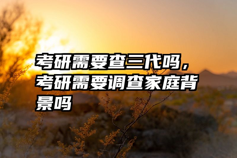 考研需要查三代吗，考研需要调查家庭背景吗
