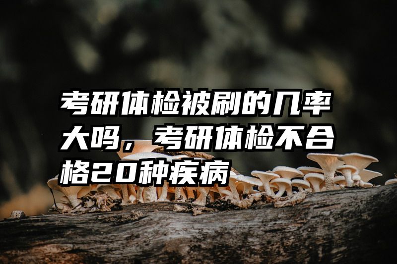 考研体检被刷的几率大吗，考研体检不合格20种疾病