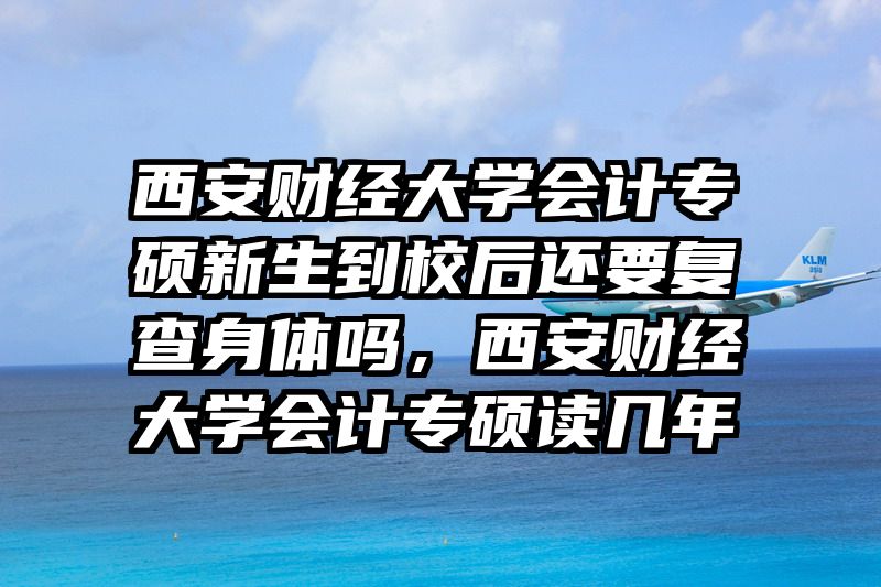 西安财经大学会计专硕新生到校后还要复查身体吗,西安财经大学会计专硕读几年
