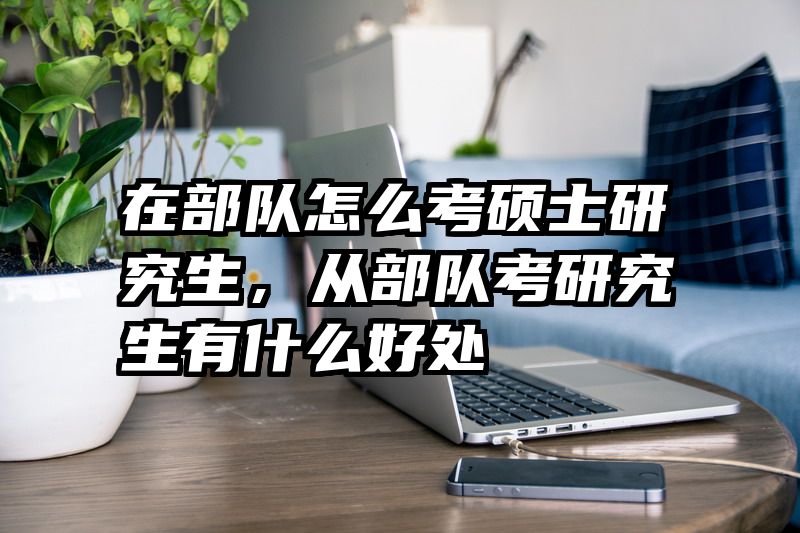 在部队怎么考硕士研究生，从部队考研究生有什么好处