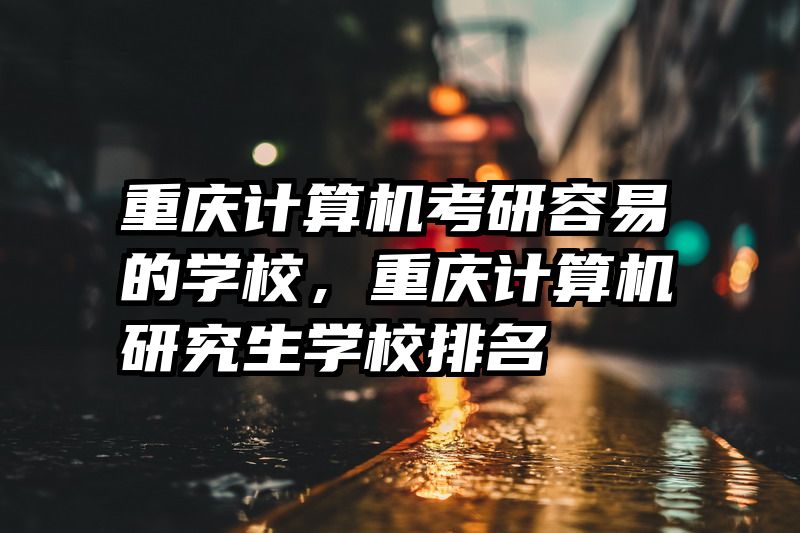 重庆计算机考研容易的学校，重庆计算机研究生学校排名
