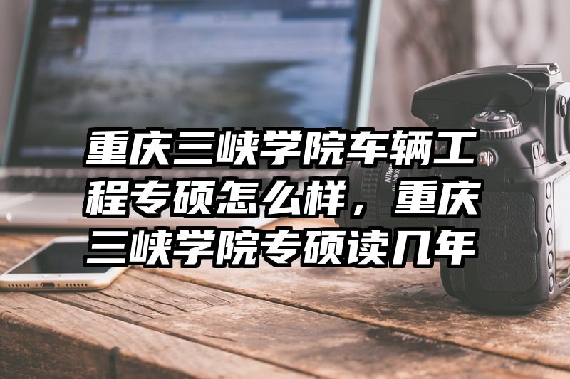 重庆三峡学院车辆工程专硕怎么样，重庆三峡学院专硕读几年