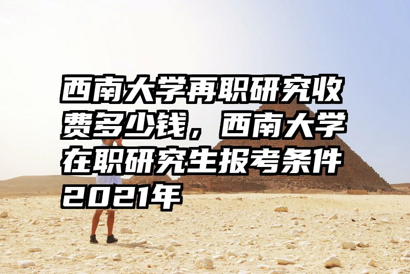 西南大学再职研究收费多少钱，西南大学在职研究生报考条件2021年
